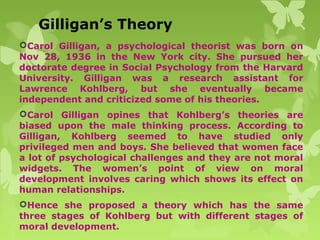 Gilligan’s Theory
Carol Gilligan, a psychological theorist was born on
Nov 28, 1936 in the New York city. She pursued her
doctorate degree in Social Psychology from the Harvard
University. Gilligan was a research assistant for
Lawrence Kohlberg, but she eventually became
independent and criticized some of his theories.
Carol Gilligan opines that Kohlberg’s theories are
biased upon the male thinking process. According to
Gilligan, Kohlberg seemed to have studied only
privileged men and boys. She believed that women face
a lot of psychological challenges and they are not moral
widgets. The women’s point of view on moral
development involves caring which shows its effect on
human relationships.
Hence she proposed a theory which has the same
three stages of Kohlberg but with different stages of
moral development.
 