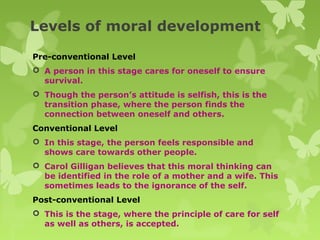Levels of moral development
Pre-conventional Level
 A person in this stage cares for oneself to ensure
survival.
 Though the person’s attitude is selfish, this is the
transition phase, where the person finds the
connection between oneself and others.
Conventional Level
 In this stage, the person feels responsible and
shows care towards other people.
 Carol Gilligan believes that this moral thinking can
be identified in the role of a mother and a wife. This
sometimes leads to the ignorance of the self.
Post-conventional Level
 This is the stage, where the principle of care for self
as well as others, is accepted.
 