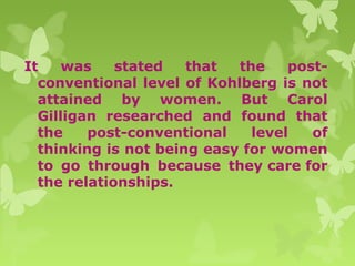 It was stated that the post-
conventional level of Kohlberg is not
attained by women. But Carol
Gilligan researched and found that
the post-conventional level of
thinking is not being easy for women
to go through because they care for
the relationships.
 