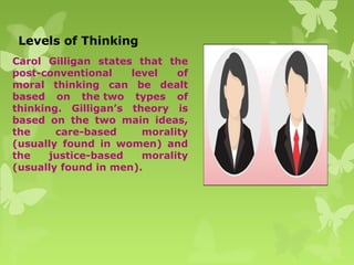 Levels of Thinking
Carol Gilligan states that the
post-conventional level of
moral thinking can be dealt
based on the two types of
thinking. Gilligan’s theory is
based on the two main ideas,
the care-based morality
(usually found in women) and
the justice-based morality
(usually found in men).
 