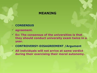 MEANING
o CONSENSUS
 agreement.
 Ex: The consensus of the universities is that
they should conduct university exam twice in a
year.
o CONTROVERSY-DISAGREEMENT /Argument
 All individuals will not arrive at same verdict
during their exercising their moral autonomy.
 