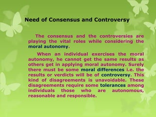 Need of Consensus and Controversy
The consensus and the controversies are
playing the vital roles while considering the
moral autonomy.
When an individual exercises the moral
autonomy, he cannot get the same results as
others get in applying moral autonomy. Surely
there must be some moral differences i.e. the
results or verdicts will be of controversy. This
kind of disagreements is unavoidable. These
disagreements require some tolerances among
individuals those who are autonomous,
reasonable and responsible.
 