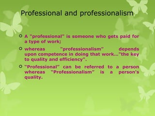 Professional and professionalism
 A "professional" is someone who gets paid for
a type of work;
 whereas "professionalism" depends
upon competence in doing that work…"the key
to quality and efficiency".
 “Professional” can be referred to a person
whereas “Professionalism” is a person's
quality.
 