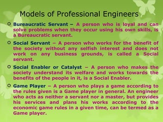 Models of Professional Engineers
 Bureaucratic Servant − A person who is loyal and can
solve problems when they occur using his own skills, is
a Bureaucratic servant.
 Social Servant − A person who works for the benefit of
the society without any selfish interest and does not
work on any business grounds, is called a Social
servant.
 Social Enabler or Catalyst − A person who makes the
society understand its welfare and works towards the
benefits of the people in it, is a Social Enabler.
 Game Player − A person who plays a game according to
the rules given is a Game player in general. An engineer
who acts as neither a servant nor a master, but provides
his services and plans his works according to the
economic game rules in a given time, can be termed as a
Game player.
 