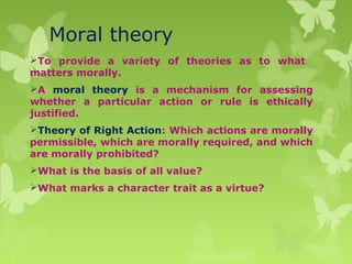 Moral theory
To provide a variety of theories as to what
matters morally.
A moral theory is a mechanism for assessing
whether a particular action or rule is ethically
justified.
Theory of Right Action: Which actions are morally
permissible, which are morally required, and which
are morally prohibited?
What is the basis of all value?
What marks a character trait as a virtue?
 