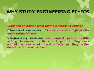 WHY STUDY ENGINEERING ETHICS
What can be gained from taking a course in ethics?
Increased awareness of importance due high profile
engineering failures.
Engineering decisions can impact public health,
safety, business practices and politics. Engineers
should be aware of moral effects as they make
decisions in the workplace.
 