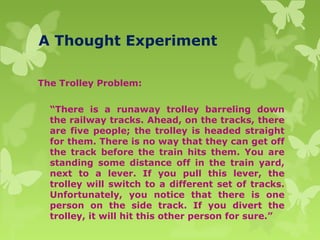 A Thought Experiment
The Trolley Problem:
“There is a runaway trolley barreling down
the railway tracks. Ahead, on the tracks, there
are five people; the trolley is headed straight
for them. There is no way that they can get off
the track before the train hits them. You are
standing some distance off in the train yard,
next to a lever. If you pull this lever, the
trolley will switch to a different set of tracks.
Unfortunately, you notice that there is one
person on the side track. If you divert the
trolley, it will hit this other person for sure.”
 