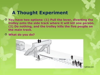 A Thought Experiment
 You have two options: (1) Pull the lever, diverting the
trolley onto the side track where it will kill one person.
(2) Do nothing, and the trolley kills the five people on
the main track.
 What do you do?
nytimes.com
 
