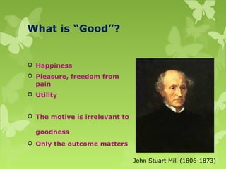 What is “Good”?
 Happiness
 Pleasure, freedom from
pain
 Utility
 The motive is irrelevant to
goodness
 Only the outcome matters
John Stuart Mill (1806-1873)
 