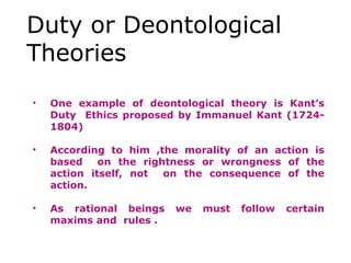 Duty or Deontological
Theories
• One example of deontological theory is Kant’s
Duty Ethics proposed by Immanuel Kant (1724-
1804)
• According to him ,the morality of an action is
based on the rightness or wrongness of the
action itself, not on the consequence of the
action.
• As rational beings we must follow certain
maxims and rules .
 
