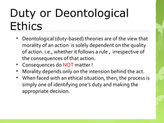 Duty or Deontological
Ethics
• Deontological (duty-based) theories are of the view that
morality of an action is solely dependent on the quality
of action. i.e., whether it follows a rule , irrespective of
the consequences of that action.
• Consequences do NOT matter !
• Morality depends only on the intension behind the act.
• When faced with an ethical situation, then, the process is
simply one of identifying one’s duty and making the
appropriate decision.
 