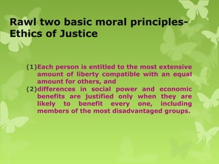 Rawl two basic moral principles-
Ethics of Justice
(1)Each person is entitled to the most extensive
amount of liberty compatible with an equal
amount for others, and
(2)differences in social power and economic
benefits are justified only when they are
likely to benefit every one, including
members of the most disadvantaged groups.
 