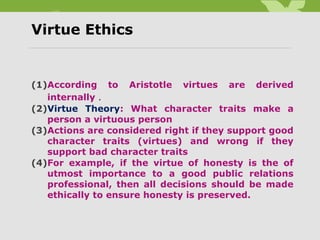 Virtue Ethics
(1)According to Aristotle virtues are derived
internally .
(2)Virtue Theory: What character traits make a
person a virtuous person
(3)Actions are considered right if they support good
character traits (virtues) and wrong if they
support bad character traits
(4)For example, if the virtue of honesty is the of
utmost importance to a good public relations
professional, then all decisions should be made
ethically to ensure honesty is preserved.
 