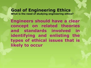 Goal of Engineering Ethics
What is the need of studying engineering ethics?
Engineers should have a clear
concept on related theories
and standards involved in
identifying and enlisting the
types of ethical issues that is
likely to occur
 