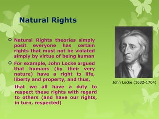 that we all have a duty to
respect these rights with regard
to others (and have our rights,
in turn, respected)
 Natural Rights theories simply
posit everyone has certain
rights that must not be violated
simply by virtue of being human
 For example, John Locke argued
that humans (by their very
nature) have a right to life,
liberty and property, and thus,
John Locke (1632-1704)
Natural Rights
 