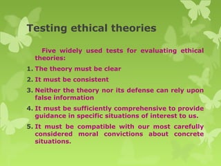 Testing ethical theories
Five widely used tests for evaluating ethical
theories:
1. The theory must be clear
2. It must be consistent
3. Neither the theory nor its defense can rely upon
false information
4. It must be sufficiently comprehensive to provide
guidance in specific situations of interest to us.
5. It must be compatible with our most carefully
considered moral convictions about concrete
situations.
 