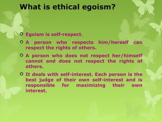 What is ethical egoism?
 Egoism is self-respect.
 A person who respects him/herself can
respect the rights of others.
 A person who does not respect her/himself
cannot and does not respect the rights of
others.
 It deals with self-interest. Each person is the
best judge of their own self-interest and is
responsible for maximizing their own
interest.
 
