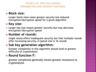  Block size:
Larger block sizes mean greater security but reduced
encryption/decryption speed for a given algorithm
 Key size:
 Larger key size means greater security but may decrease
encryption/decryption speed
 Number of rounds:
single round offers inadequate security but that multiple rounds
offer increasing security. A typical size is 16 rounds
 Sub key generation algorithm:
Greater complexity in this algorithm should lead to greater
difficulty of cryptanalysis
 Round function F:
greater complexity generally means greater resistance to
cryptanalysis
 