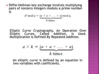  Diffie-Hellman key exchange involves multiplying
pairs of nonzero integers modulo a prime number
q.
Elliptic Curve Cryptography, An Operation Over
Elliptic Curves, Called Addition, Is Used.
Multiplication Is Defined By Repeated Addition.
An elliptic curve is defined by an equation in
two variables with coefficients.
 