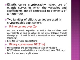  Elliptic curve cryptography makes use of
elliptic curves in which the variables and
coefficients are all restricted to elements of
a finite field.
 Two families of elliptic curves are used in
cryptographic applications:
 Prime curves over Zp
we use a cubic equation in which the variables and
coefficients all take on values in the set of integers from 0
through p - 1 and in which calculations are performed
modulo p.
 best for software applications
 Binary curves over GF(2^m)
 the variables and coefficients all take on values in
GF(2^m) and in calculations are performed over GF(2^m).
 best for hardware applications,
 
