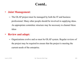 Contd..
• Joint Management:
– The OLAP project must be managed by both the IT and business
professional. Many other people should be involved in supplying ideas.
An appropriate committee structure may be necessary to channel these
ideas
• Review and adapt:
– Organizations evolve and so must be OLAP system. Regular reviews of
the project may be required to ensure that the project is meeting the
current needs of the enterprise.
June 6, 2019 103By: Tekendra Nath Yogi
 
