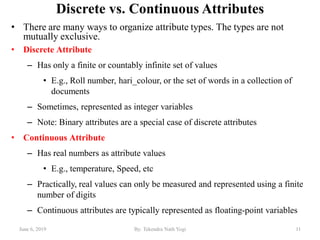 Discrete vs. Continuous Attributes
• There are many ways to organize attribute types. The types are not
mutually exclusive.
• Discrete Attribute
– Has only a finite or countably infinite set of values
• E.g., Roll number, hari_colour, or the set of words in a collection of
documents
– Sometimes, represented as integer variables
– Note: Binary attributes are a special case of discrete attributes
• Continuous Attribute
– Has real numbers as attribute values
• E.g., temperature, Speed, etc
– Practically, real values can only be measured and represented using a finite
number of digits
– Continuous attributes are typically represented as floating-point variables
June 6, 2019 11By: Tekendra Nath Yogi
 