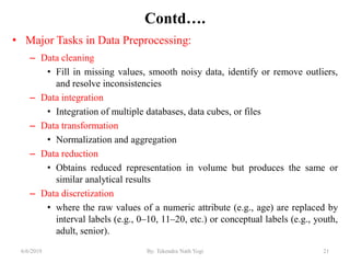 Contd….
• Major Tasks in Data Preprocessing:
– Data cleaning
• Fill in missing values, smooth noisy data, identify or remove outliers,
and resolve inconsistencies
– Data integration
• Integration of multiple databases, data cubes, or files
– Data transformation
• Normalization and aggregation
– Data reduction
• Obtains reduced representation in volume but produces the same or
similar analytical results
– Data discretization
• where the raw values of a numeric attribute (e.g., age) are replaced by
interval labels (e.g., 0–10, 11–20, etc.) or conceptual labels (e.g., youth,
adult, senior).
216/6/2019 By: Tekendra Nath Yogi
 