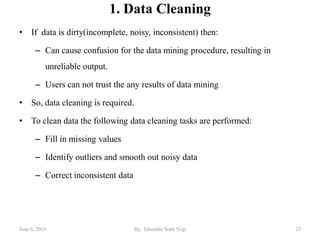 1. Data Cleaning
• If data is dirty(incomplete, noisy, inconsistent) then:
– Can cause confusion for the data mining procedure, resulting in
unreliable output.
– Users can not trust the any results of data mining
• So, data cleaning is required.
• To clean data the following data cleaning tasks are performed:
– Fill in missing values
– Identify outliers and smooth out noisy data
– Correct inconsistent data
June 6, 2019 23By: Tekendra Nath Yogi
 