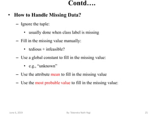 Contd….
• How to Handle Missing Data?
– Ignore the tuple:
• usually done when class label is missing
– Fill in the missing value manually:
• tedious + infeasible?
– Use a global constant to fill in the missing value:
• e.g., “unknown”
– Use the attribute mean to fill in the missing value
– Use the most probable value to fill in the missing value:
June 6, 2019 25By: Tekendra Nath Yogi
 