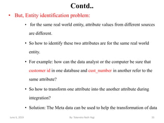 Contd..
• But, Entity identification problem:
• for the same real world entity, attribute values from different sources
are different.
• So how to identify these two attributes are for the same real world
entity.
• For example: how can the data analyst or the computer be sure that
customer id in one database and cust_number in another refer to the
same attribute?
• So how to transform one attribute into the another attribute during
integration?
• Solution: The Meta data can be used to help the transformation of data
June 6, 2019 33By: Tekendra Nath Yogi
 