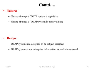 Contd….
• Nature:
– Nature of usage of OLTP system is repetitive
– Nature of usage of OLAP system is mostly ad hoc
• Design:
– OLAP systems are designed to be subject-oriented.
– OLAP systems view enterprise information as multidimensional.
476/6/2019 By: Tekendra Nath Yogi
 