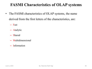 FASMI Characteristics of OLAP systems
• The FASMI characteristics of OLAP systems, the name
derived from the first letters of the characteristics, are:
– Fast
– Analytic
– Shared
– Multidimensional
– Information
June 6, 2019 49By: Tekendra Nath Yogi
 