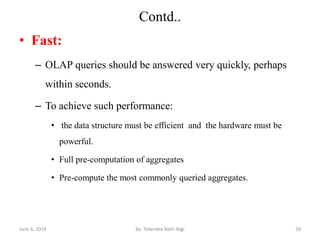 Contd..
• Fast:
– OLAP queries should be answered very quickly, perhaps
within seconds.
– To achieve such performance:
• the data structure must be efficient and the hardware must be
powerful.
• Full pre-computation of aggregates
• Pre-compute the most commonly queried aggregates.
June 6, 2019 50By: Tekendra Nath Yogi
 