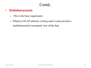 Contd..
• Multidimensional:
– This is the basic requirement.
– Whatever OLAP software is being used, it must provide a
multidimensional conceptual view of the data.
June 6, 2019 53By: Tekendra Nath Yogi
 