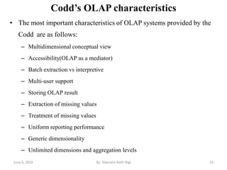 Codd’s OLAP characteristics
• The most important characteristics of OLAP systems provided by the
Codd are as follows:
– Multidimensional conceptual view
– Accessibility(OLAP as a mediator)
– Batch extraction vs interpretive
– Multi-user support
– Storing OLAP result
– Extraction of missing values
– Treatment of missing values
– Uniform reporting performance
– Generic dimensionality
– Unlimited dimensions and aggregation levels
June 6, 2019 55By: Tekendra Nath Yogi
 