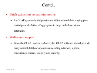 Contd..
• Batch extraction versus interpretive:
– An OLAP system should provide multidimensional data staging plus
partial pre-calculation of aggregates in large multidimensional
databases.
• Multi- user support:
– Since the OLAP system is shared, the OLAP software should provide
many normal database operations including retrieval, update,
concurrency control, integrity and security.
June 6, 2019 57By: Tekendra Nath Yogi
 