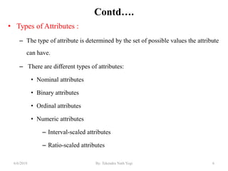 Contd….
• Types of Attributes :
– The type of attribute is determined by the set of possible values the attribute
can have.
– There are different types of attributes:
• Nominal attributes
• Binary attributes
• Ordinal attributes
• Numeric attributes
– Interval-scaled attributes
– Ratio-scaled attributes
66/6/2019 By: Tekendra Nath Yogi
 