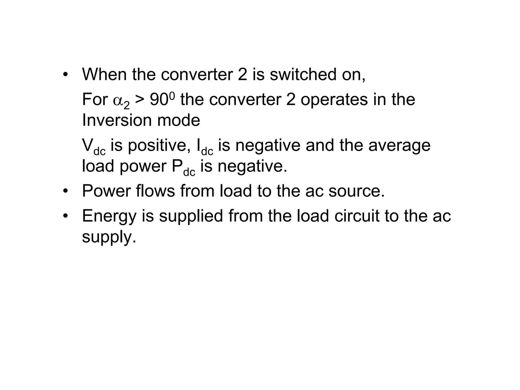 • When the converter 2 is switched on,
For 2 > 900 the converter 2 operates in the
Inversion mode
Vdc is positive, Idc is negative and the average
load power Pdc is negative.
• Power flows from load to the ac source.
• Energy is supplied from the load circuit to the ac
supply.
 