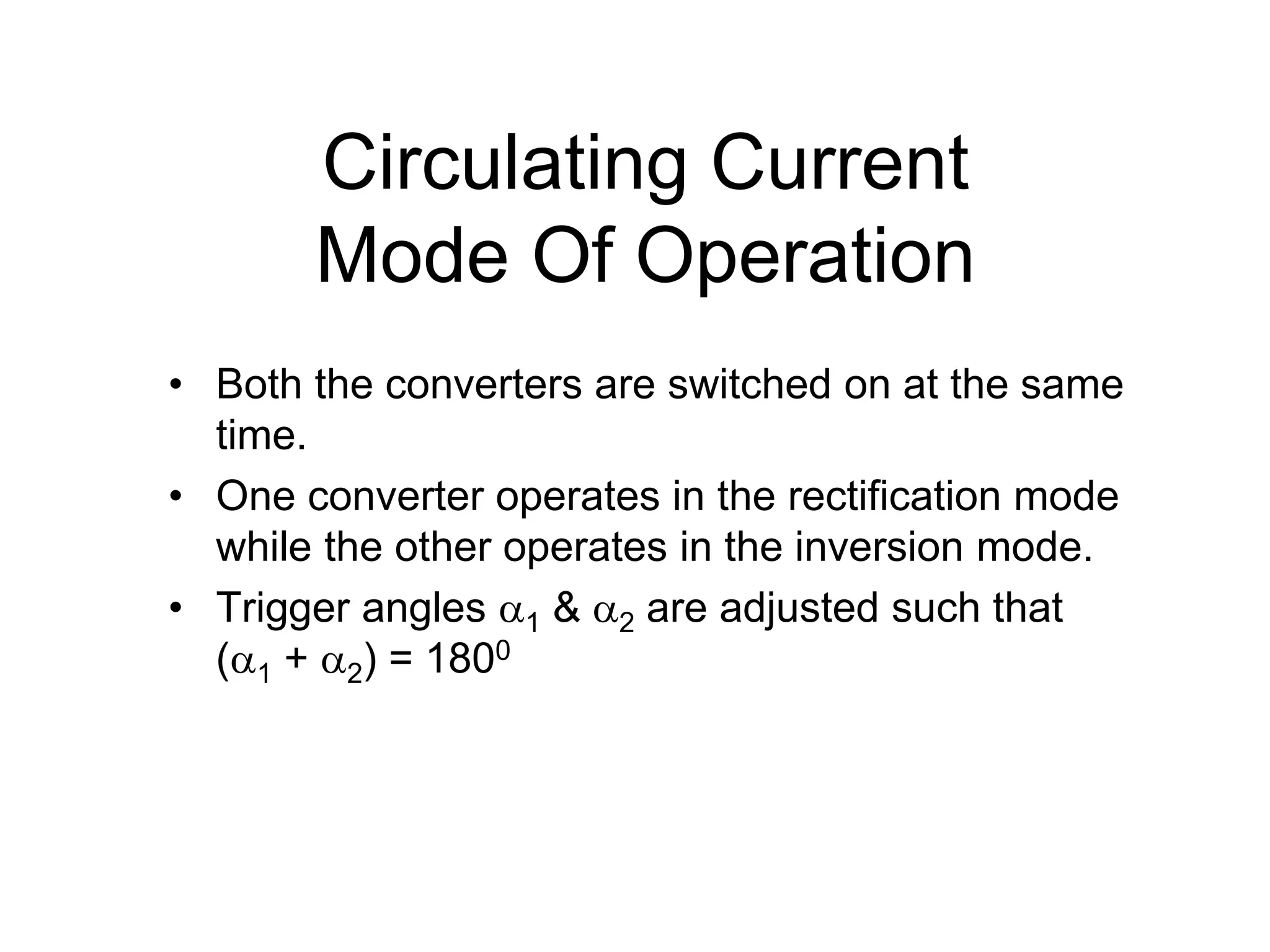 • Both the converters are switched on at the same
time.
• One converter operates in the rectification mode
while the other operates in the inversion mode.
• Trigger angles 1 & 2 are adjusted such that
(1 + 2) = 1800
Circulating Current
Mode Of Operation
 