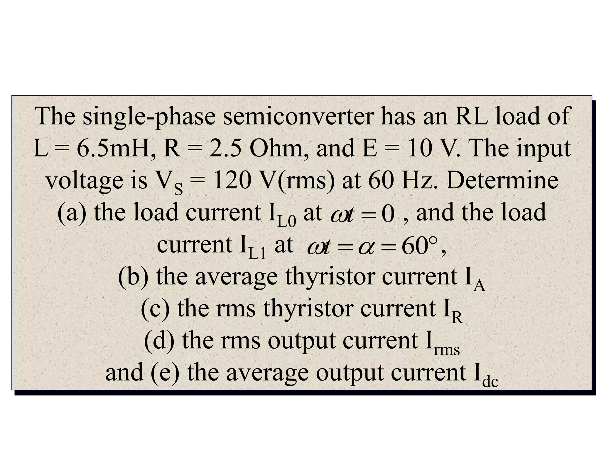 The single-phase semiconverter has an RL load of
L = 6.5mH, R = 2.5 Ohm, and E = 10 V. The input
voltage is VS = 120 V(rms) at 60 Hz. Determine
(a) the load current IL0 at , and the load
current IL1 at ,
(b) the average thyristor current IA
(c) the rms thyristor current IR
(d) the rms output current Irms
and (e) the average output current Idc
0t
 60t
 