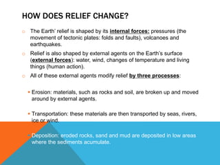HOW DOES RELIEF CHANGE?
o The Earth’ relief is shaped by its internal forces: pressures (the
movement of tectonic plates: folds and faults), volcanoes and
earthquakes.
o Relief is also shaped by external agents on the Earth’s surface
(external forces): water, wind, changes of temperature and living
things (human action).
o All of these external agents modify relief by three processes:
 Erosion: materials, such as rocks and soil, are broken up and moved
around by external agents.
 Transportation: these materials are then transported by seas, rivers,
ice or wind.
 Deposition: eroded rocks, sand and mud are deposited in low areas
where the sediments acumulate.
 