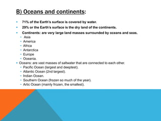 B) Oceans and continents:
 71% of the Earth’s surface is covered by water.
 29% or the Earth’s surface is the dry land of the continents.
 Continents: are very large land masses surrounded by oceans and seas.
• Asia
• America
• Africa
• Antarctica
• Europe
• Oceania.
 Oceans: are vast masses of saltwater that are connected to each other.
• Pacific Ocean (largest and deeptest).
• Atlantic Ocean (2nd largest).
• Indian Ocean.
• Southern Ocean (frozen so much of the year).
• Artic Ocean (mainly frozen, the smallest).
 