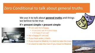 Zero Conditional to talk about general truths
We use it to talk about general truths and things
we believe to be true
If + present simple + present simple
• If I am sad, he is happy.
• If I am (not) sad, he is (not) happy.
• Is he happy if I am sad?
• He is happy if I am sad.
• If you heat water, it boils
• If you travel to Madrid, it is best to take the train.
• It is best to take the train if you travel to Madrid.
10
 