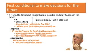First conditional to make decisions for the
future
• It is used to talk about things that are possible and may happen in the
future
• If
• Unless (if not)
• If I go to Paris, I will visit the Tour Eiffel
• I will not go to Paris unless you come with me
Negative
• If you don’t come for lunch, I will cook paella.
• If you come for lunch, I won’t cook paella.
• If you don’t come for lunch, I won’t cook paella
Interrogative
Will + base form + if + present
• Will you come if I cook paella?
+ present simple, + will + base form
11
 