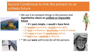 Second Conditional to link the present to an
unlikely future
• We use it to compare things in the present and
hypothetise about an unlikely or impossible
future
• If + past simple, + would + base form
• If I worked around here, I’d walk to the office.
• If I were a millionaire, I would have a castle in Ireland.
• If he were younger, he would come with us.
• If I had wings, I would fly to Majorca.
• * We use were with to be for all the persons.
13
 