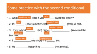 Some practice with the second conditional
• 1. What __________ (do) if you _______ (win) the lottery?
• 2. If I ______ (have) a better coat, I ___________ (feel) so cold.
• 3. If my school_______ (be) bigger, I _____________ (know) all the
teachers.
4. I _____________very angry if I ______ you
• 5. He _________ better if he __________ (not smoke).
would you do won
had wouldn’t feel
were
werewould be
wouldn’t know
would feel didn’t smoke
 