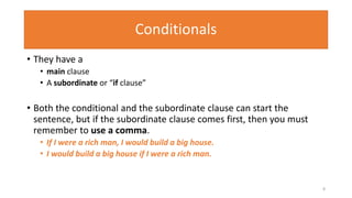 Conditionals
• They have a
• main clause
• A subordinate or “if clause”
• Both the conditional and the subordinate clause can start the
sentence, but if the subordinate clause comes first, then you must
remember to use a comma.
• If I were a rich man, I would build a big house.
• I would build a big house if I were a rich man.
8
 