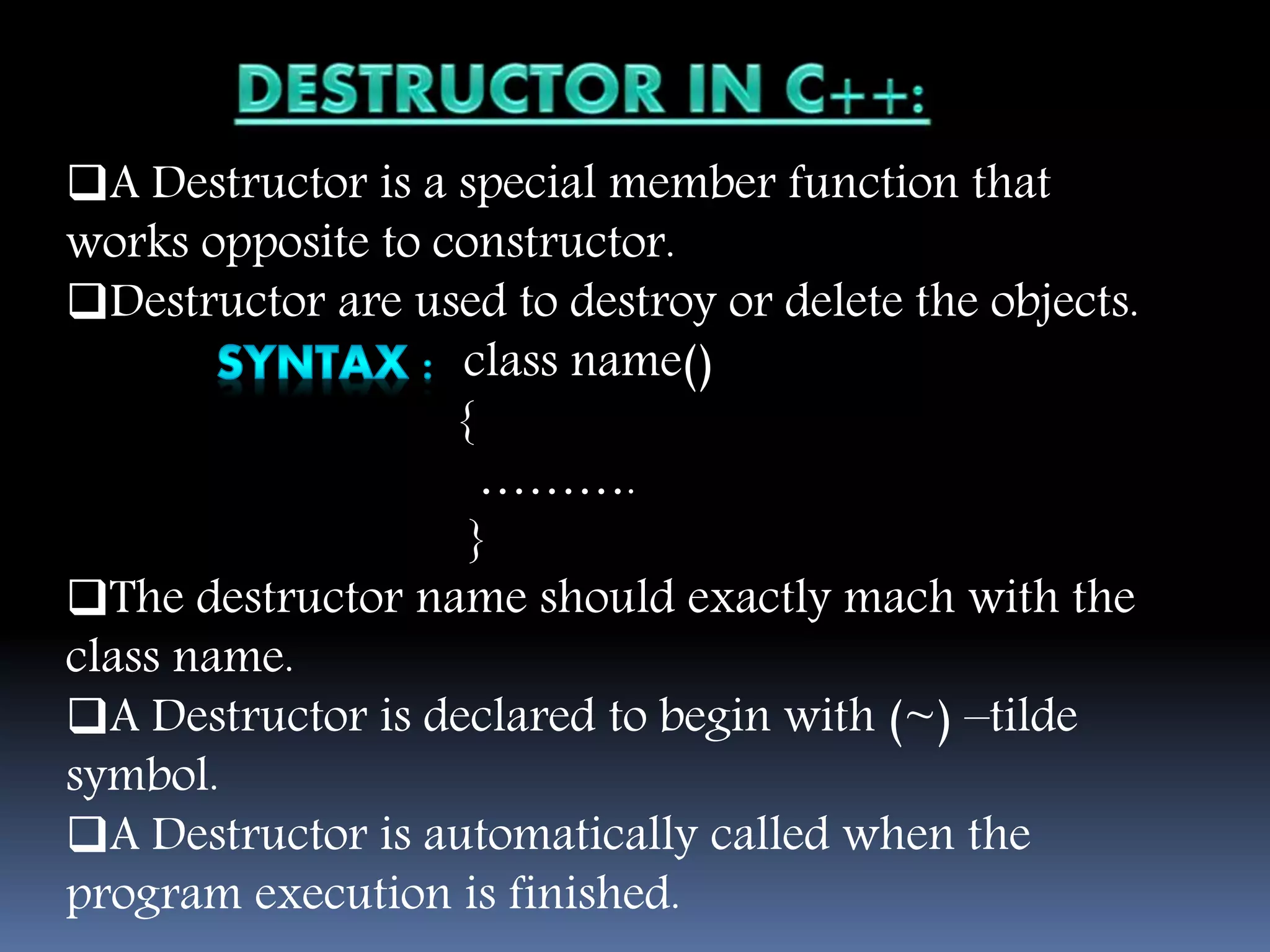 A Destructor is a special member function that
works opposite to constructor.
Destructor are used to destroy or delete the objects.
class name()
{
……….
}
The destructor name should exactly mach with the
class name.
A Destructor is declared to begin with (~) –tilde
symbol.
A Destructor is automatically called when the
program execution is finished.
 