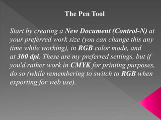 The Pen Tool
Start by creating a New Document (Control-N) at
your preferred work size (you can change this any
time while working), in RGB color mode, and
at 300 dpi. These are my preferred settings, but if
you'd rather work in CMYK for printing purposes,
do so (while remembering to switch to RGB when
exporting for web use).
 