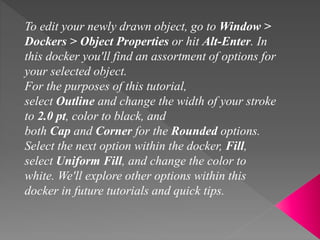 To edit your newly drawn object, go to Window >
Dockers > Object Properties or hit Alt-Enter. In
this docker you'll find an assortment of options for
your selected object.
For the purposes of this tutorial,
select Outline and change the width of your stroke
to 2.0 pt, color to black, and
both Cap and Corner for the Rounded options.
Select the next option within the docker, Fill,
select Uniform Fill, and change the color to
white. We'll explore other options within this
docker in future tutorials and quick tips.
 